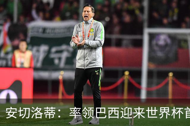 安切洛蒂：率领巴西迎来世界杯首战 既是责任也是荣光